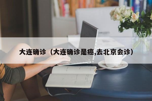 大连确诊（大连确诊是癌,去北京会诊）