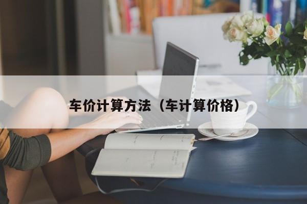 车价计算方法（车计算价格）