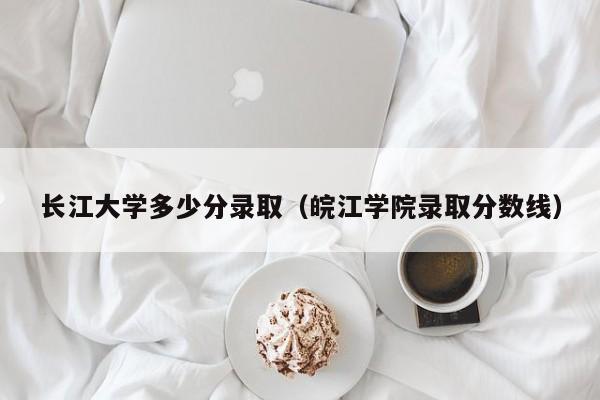 长江大学多少分录取（皖江学院录取分数线）