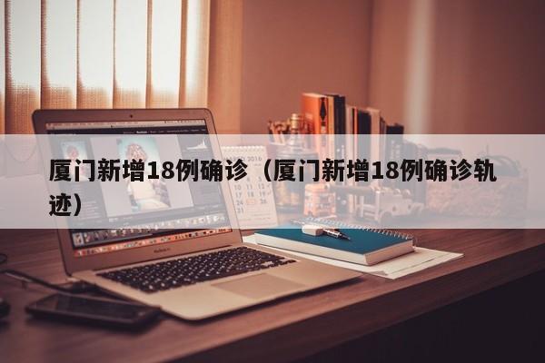 厦门新增18例确诊（厦门新增18例确诊轨迹）