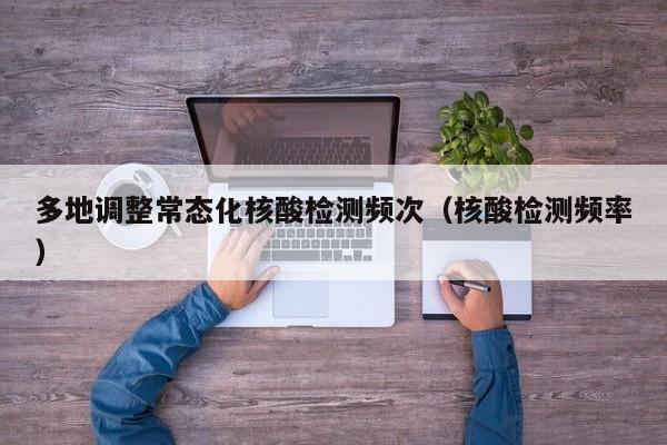 多地调整常态化核酸检测频次（核酸检测频率）