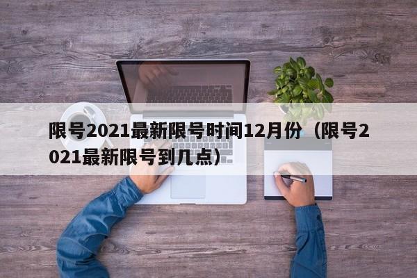 限号2021最新限号时间12月份（限号2021最新限号到几点）