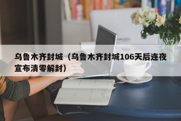 乌鲁木齐封城（乌鲁木齐封城106天后连夜宣布清零解封）