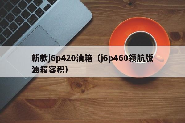 新款j6p420油箱（j6p460领航版油箱容积）