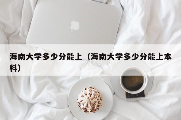 海南大学多少分能上（海南大学多少分能上本科）