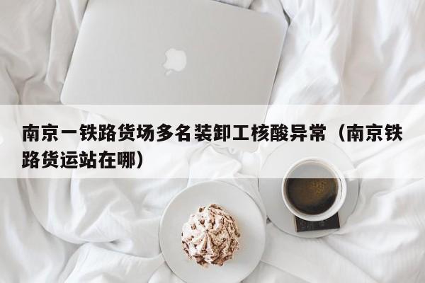 南京一铁路货场多名装卸工核酸异常（南京铁路货运站在哪）