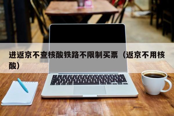 进返京不查核酸铁路不限制买票（返京不用核酸）