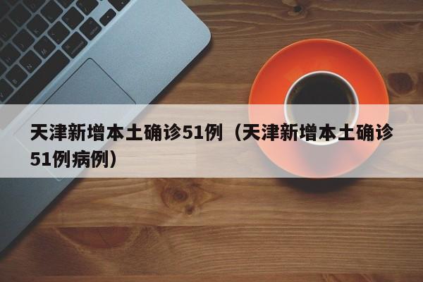 天津新增本土确诊51例（天津新增本土确诊51例病例）