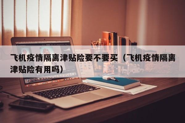 飞机疫情隔离津贴险要不要买（飞机疫情隔离津贴险有用吗）