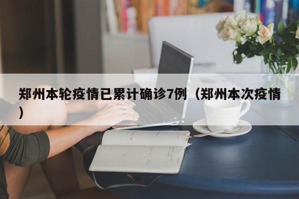 郑州本轮疫情已累计确诊7例（郑州本次疫情）