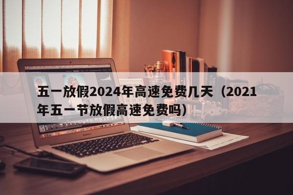 五一放假2024年高速免费几天（2021年五一节放假高速免费吗）