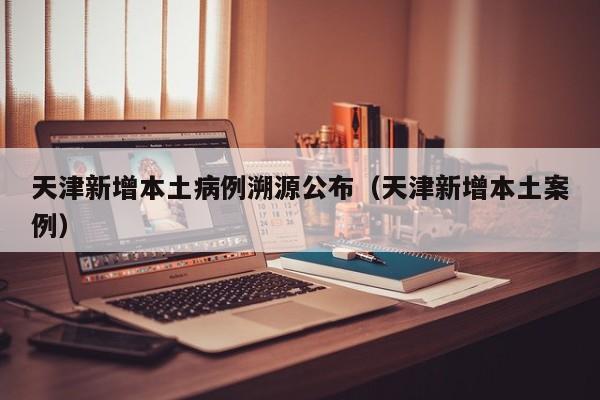 天津新增本土病例溯源公布（天津新增本土案例）