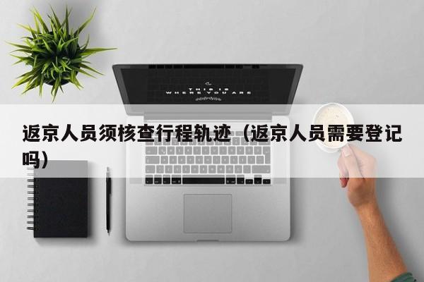 返京人员须核查行程轨迹（返京人员需要登记吗）