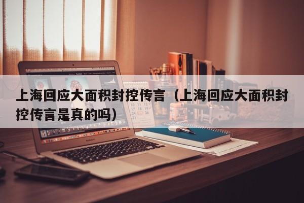 上海回应大面积封控传言（上海回应大面积封控传言是真的吗）