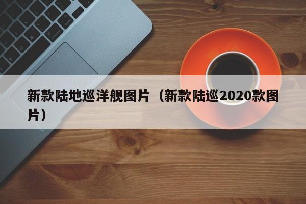 新款陆地巡洋舰图片（新款陆巡2020款图片）
