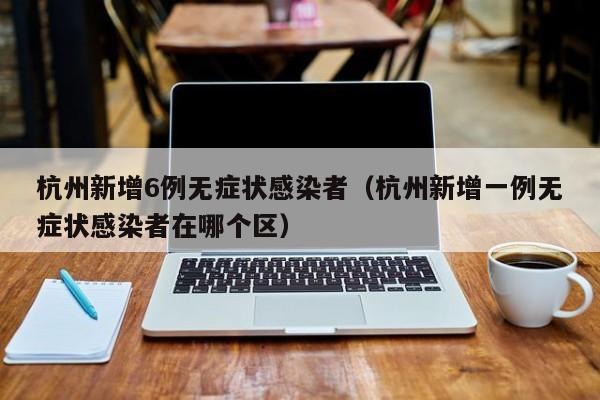杭州新增6例无症状感染者（杭州新增一例无症状感染者在哪个区）
