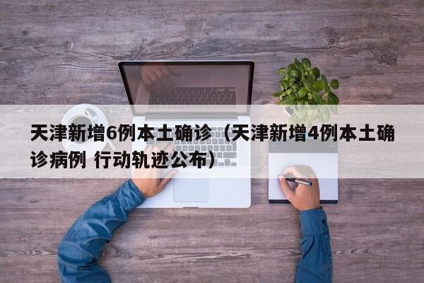 天津新增6例本土确诊（天津新增4例本土确诊病例 行动轨迹公布）