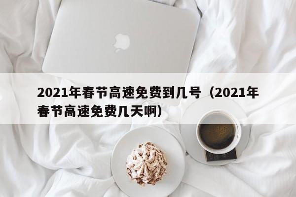 2021年春节高速免费到几号（2021年春节高速免费几天啊）