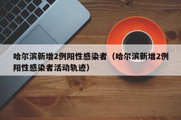 哈尔滨新增2例阳性感染者（哈尔滨新增2例阳性感染者活动轨迹）