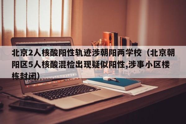 北京2人核酸阳性轨迹涉朝阳两学校（北京朝阳区5人核酸混检出现疑似阳性,涉事小区楼栋封闭）