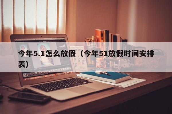 今年5.1怎么放假（今年51放假时间安排表）