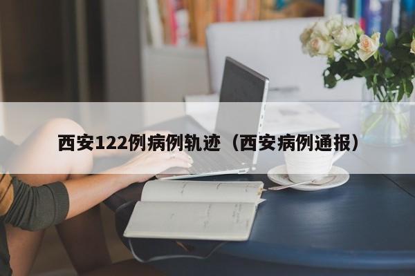 西安122例病例轨迹（西安病例通报）