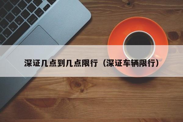 深证几点到几点限行（深证车辆限行）