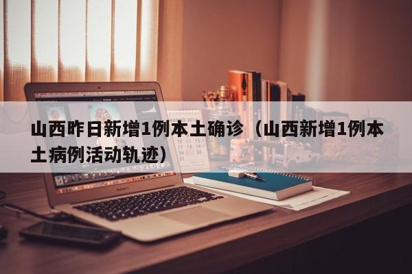 山西昨日新增1例本土确诊（山西新增1例本土病例活动轨迹）
