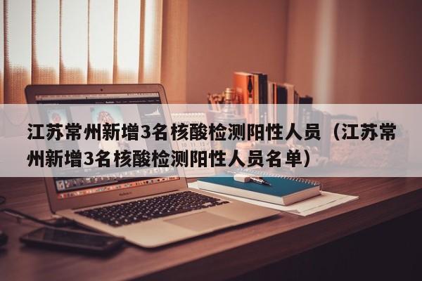 江苏常州新增3名核酸检测阳性人员（江苏常州新增3名核酸检测阳性人员名单）