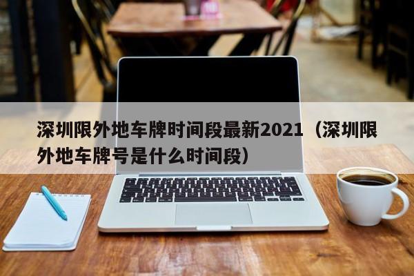 深圳限外地车牌时间段最新2021（深圳限外地车牌号是什么时间段）