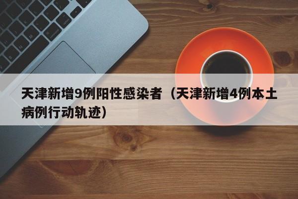 天津新增9例阳性感染者（天津新增4例本土病例行动轨迹）