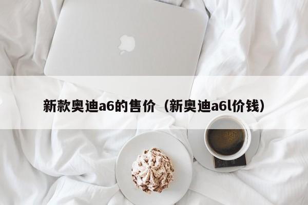 新款奥迪a6的售价（新奥迪a6l价钱）