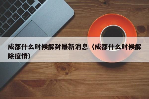成都什么时候解封最新消息（成都什么时候解除疫情）