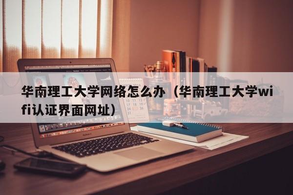 华南理工大学网络怎么办（华南理工大学wifi认证界面网址）