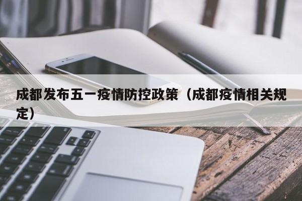 成都发布五一疫情防控政策（成都疫情相关规定）
