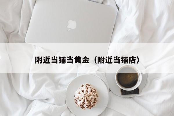 附近当铺当黄金（附近当铺店）