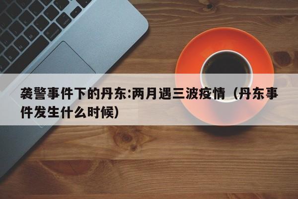 袭警事件下的丹东:两月遇三波疫情（丹东事件发生什么时候）