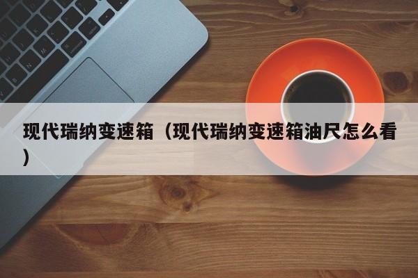 现代瑞纳变速箱（现代瑞纳变速箱油尺怎么看）
