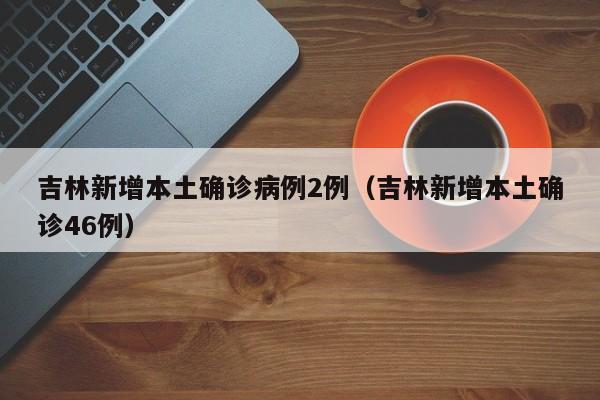 吉林新增本土确诊病例2例（吉林新增本土确诊46例）