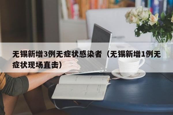 无锡新增3例无症状感染者（无锡新增1例无症状现场直击）