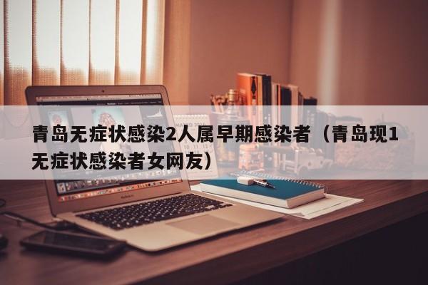 青岛无症状感染2人属早期感染者（青岛现1无症状感染者女网友）