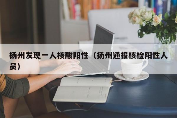 扬州发现一人核酸阳性（扬州通报核检阳性人员）