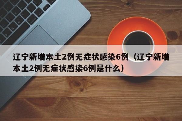 辽宁新增本土2例无症状感染6例（辽宁新增本土2例无症状感染6例是什么）