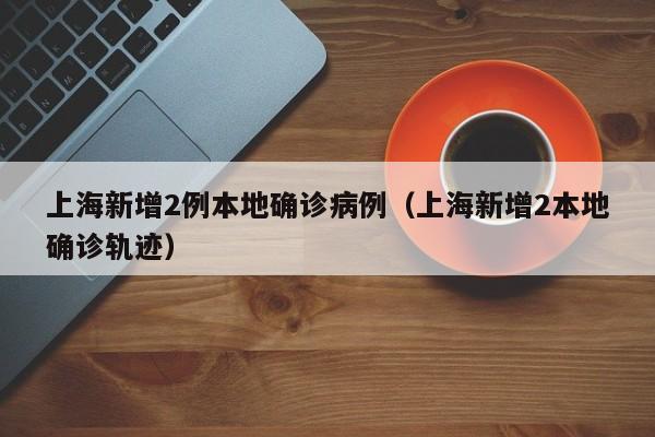 上海新增2例本地确诊病例（上海新增2本地确诊轨迹）