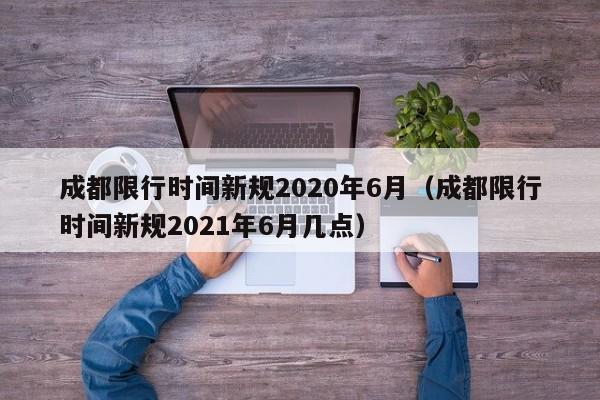 成都限行时间新规2020年6月（成都限行时间新规2021年6月几点）