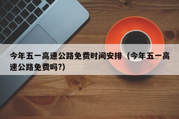 今年五一高速公路免费时间安排（今年五一高速公路免费吗?）