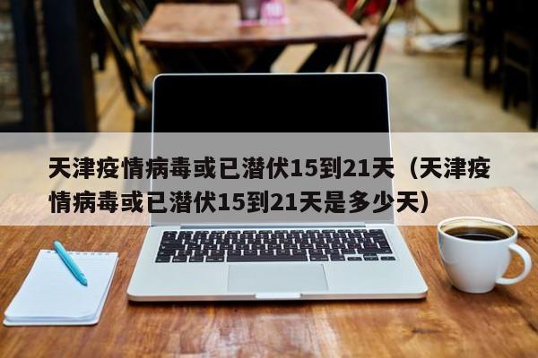 天津疫情病毒或已潜伏15到21天（天津疫情病毒或已潜伏15到21天是多少天）