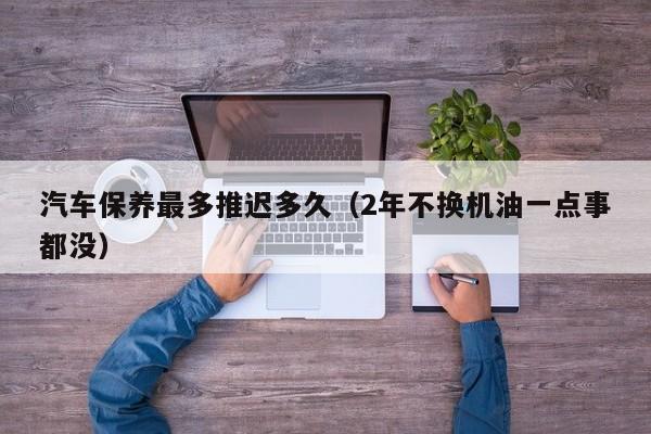 汽车保养最多推迟多久（2年不换机油一点事都没）