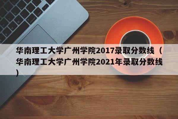 华南理工大学广州学院2017录取分数线（华南理工大学广州学院2021年录取分数线）
