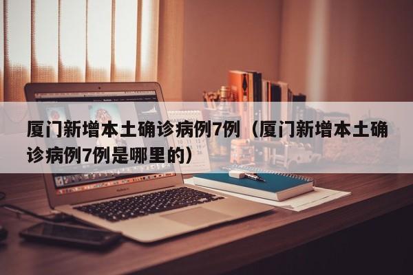 厦门新增本土确诊病例7例（厦门新增本土确诊病例7例是哪里的）
